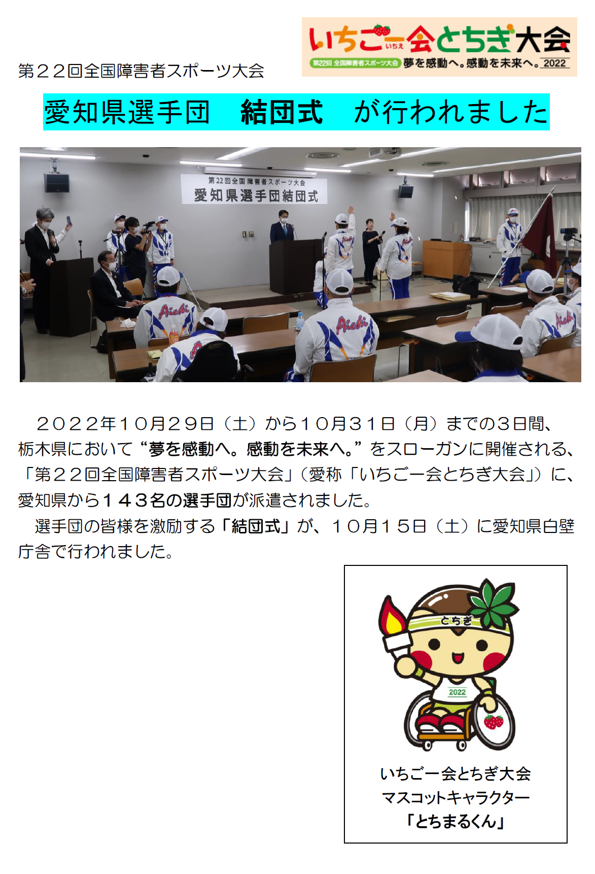 愛知県選手団結団式がおこなわれました。　２０２２年１０月２９日（土）から１０月３１日（月）までの３日間、 栃木県において“夢を感動へ。感動を未来へ。”をスローガンに開催される、「第２２回全国障害者スポーツ大会」（愛称「いちご一会とちぎ大会」）に、愛知県から１４３名の選手団が派遣されました。 選手団の皆様を激励する「結団式」が、１０月１５日（土）に愛知県白壁庁舎で行われました。